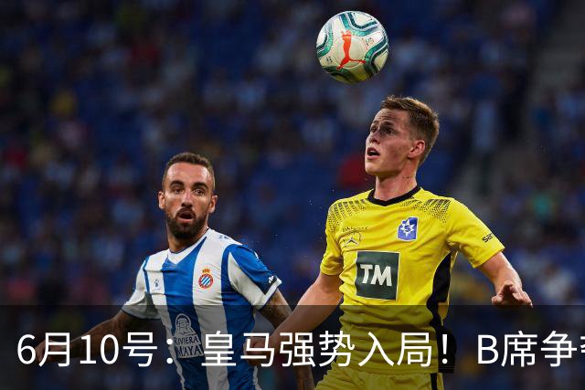 6月10号：皇马强势入局！B席争夺战再生变数，西甲三雄激烈角逐